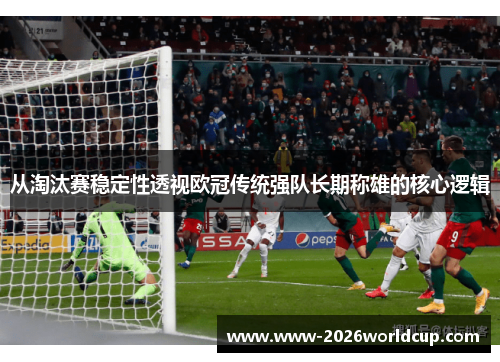 从淘汰赛稳定性透视欧冠传统强队长期称雄的核心逻辑