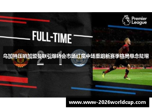 乌加特压哨加盟曼联引爆转会市场红魔中场重组新赛季格局悬念陡增 乌加特压哨加盟曼联引爆转会市场红魔中场重组新赛季格局悬念陡增
