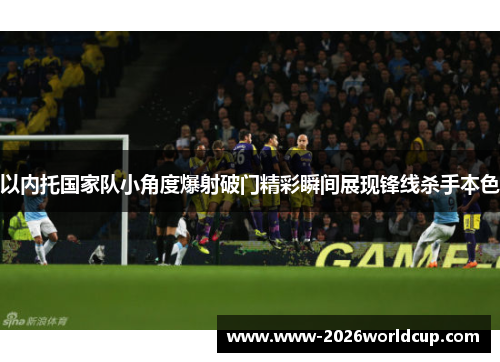 以内托国家队小角度爆射破门精彩瞬间展现锋线杀手本色