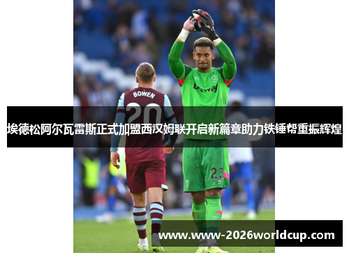 埃德松阿尔瓦雷斯正式加盟西汉姆联开启新篇章助力铁锤帮重振辉煌